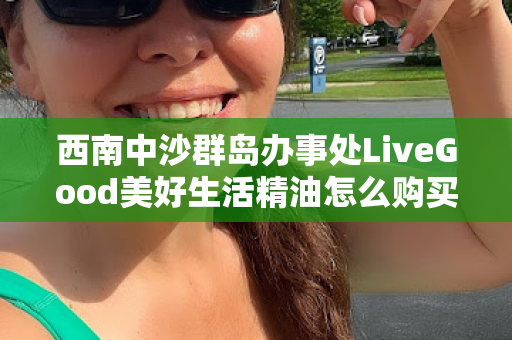 西南中沙群岛办事处LiveGood美好生活精油怎么购买