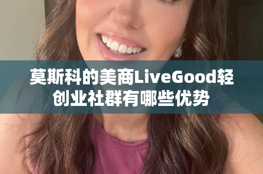 莫斯科的美商LiveGood轻创业社群有哪些优势第1张-美商LiveGood好生活