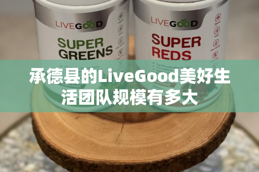 承德县的LiveGood美好生活团队规模有多大第1张-美商LiveGood好生活