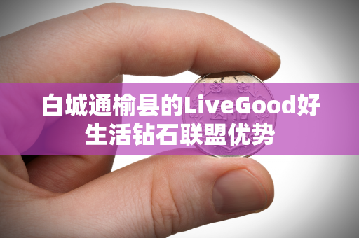 白城通榆县的LiveGood好生活钻石联盟优势第1张-美商LiveGood好生活