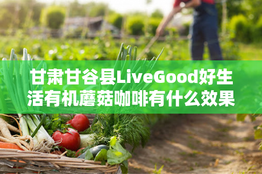 甘肃甘谷县LiveGood好生活有机蘑菇咖啡有什么效果第1张-美商LiveGood好生活