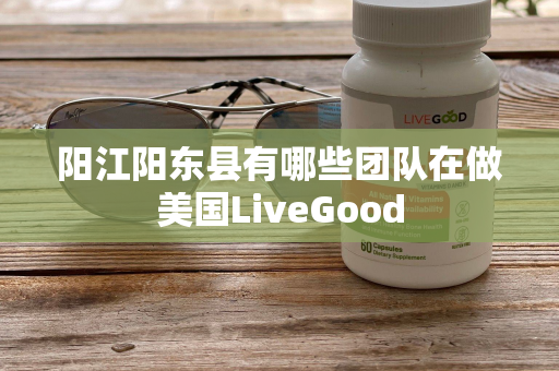 阳江阳东县有哪些团队在做美国LiveGood第1张-美商LiveGood好生活