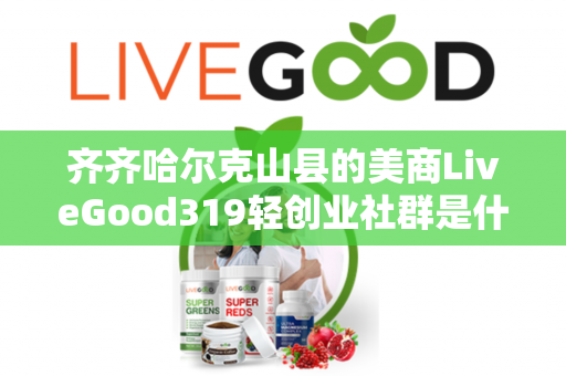 齐齐哈尔克山县的美商LiveGood319轻创业社群是什么第1张-美商LiveGood好生活