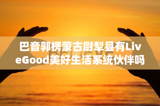 巴音郭楞蒙古尉犁县有LiveGood美好生活系统伙伴吗