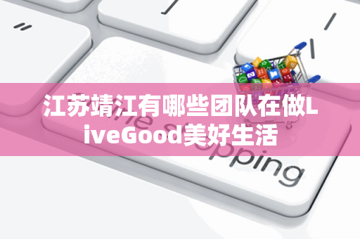 江苏靖江有哪些团队在做LiveGood美好生活