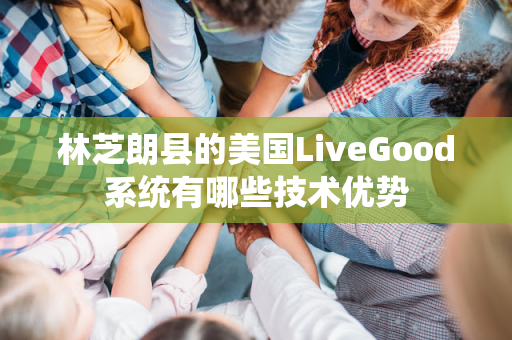 林芝朗县的美国LiveGood系统有哪些技术优势第1张-美商LiveGood好生活