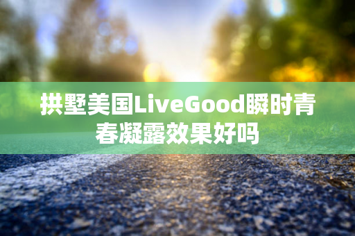 拱墅美国LiveGood瞬时青春凝露效果好吗