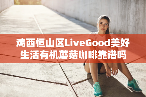 鸡西恒山区LiveGood美好生活有机蘑菇咖啡靠谱吗