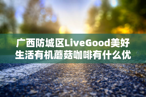 广西防城区LiveGood美好生活有机蘑菇咖啡有什么优势第1张-美商LiveGood好生活