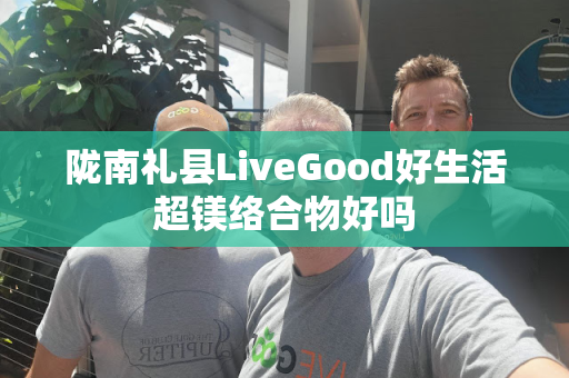 陇南礼县LiveGood好生活超镁络合物好吗第1张-美商LiveGood好生活