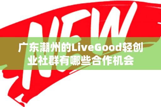 广东潮州的LiveGood轻创业社群有哪些合作机会