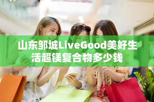 山东邹城LiveGood美好生活超镁复合物多少钱第1张-美商LiveGood好生活