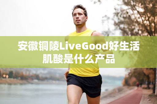 安徽铜陵LiveGood好生活肌酸是什么产品